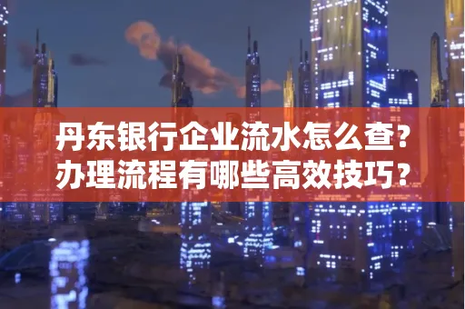 丹东银行企业流水怎么查?办理流程有哪些高效技巧?