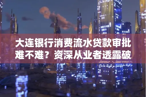 大连银行消费流水贷款审批难不难?资深从业者透露破局秘诀