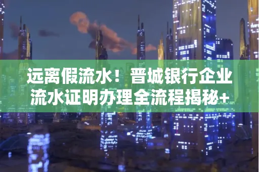 远离假流水!晋城银行企业流水证明办理全流程揭秘+辨别干货全收录
