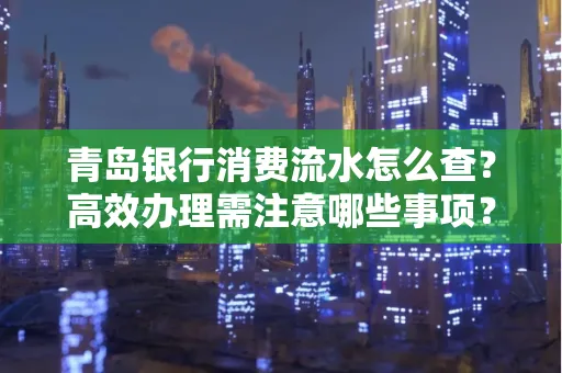 青岛银行消费流水怎么查?高效办理需注意哪些事项?