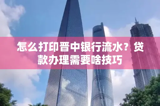 怎么打印晋中银行流水?贷款办理需要啥技巧